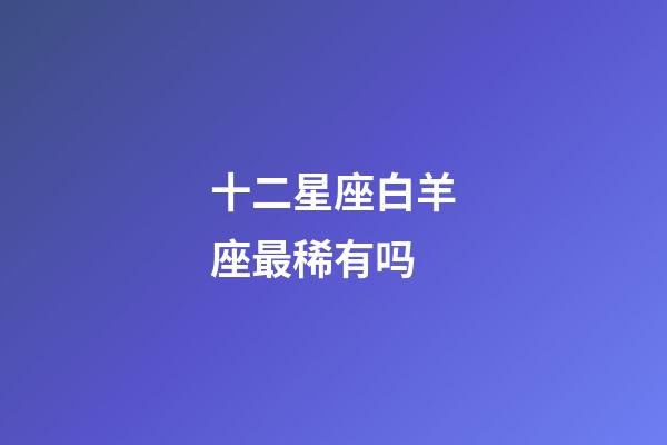 十二星座白羊座最稀有吗-第1张-星座运势-玄机派