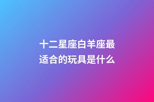 十二星座白羊座最适合的玩具是什么-第1张-星座运势-玄机派