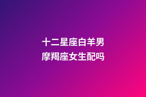 十二星座白羊男摩羯座女生配吗-第1张-星座运势-玄机派