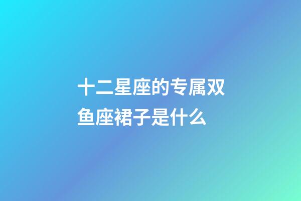 十二星座的专属双鱼座裙子是什么-第1张-星座运势-玄机派
