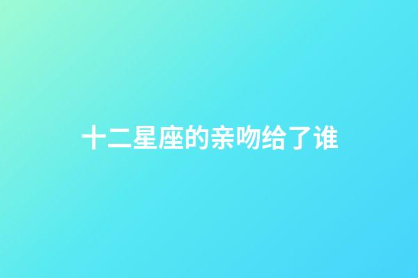 十二星座的亲吻给了谁-第1张-星座运势-玄机派