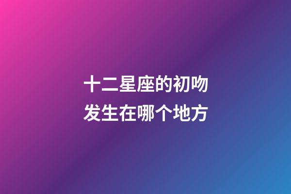 十二星座的初吻发生在哪个地方-第1张-星座运势-玄机派