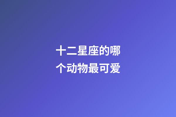 十二星座的哪个动物最可爱-第1张-星座运势-玄机派