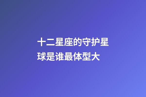 十二星座的守护星球是谁最体型大-第1张-星座运势-玄机派