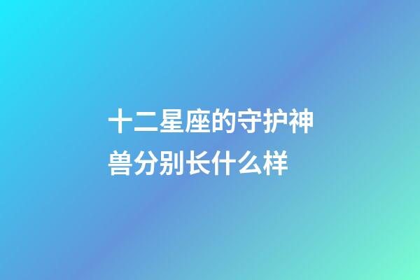 十二星座的守护神兽分别长什么样-第1张-星座运势-玄机派