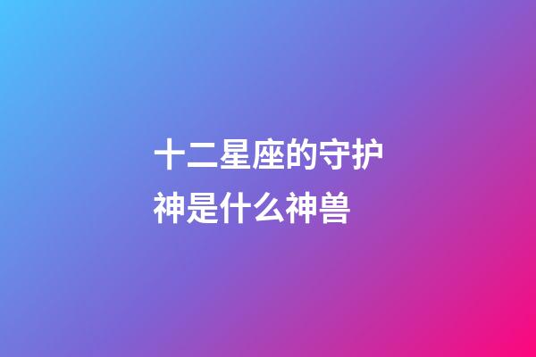 十二星座的守护神是什么神兽-第1张-星座运势-玄机派