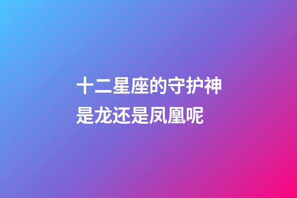 十二星座的守护神是龙还是凤凰呢-第1张-星座运势-玄机派