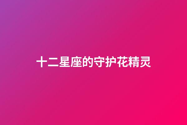 十二星座的守护花精灵（双鱼座的守护花精灵王是谁）