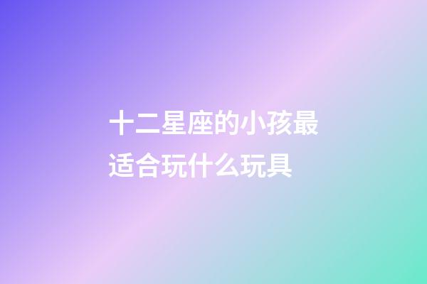 十二星座的小孩最适合玩什么玩具-第1张-星座运势-玄机派