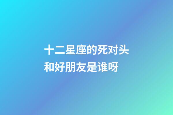 十二星座的死对头和好朋友是谁呀-第1张-星座运势-玄机派