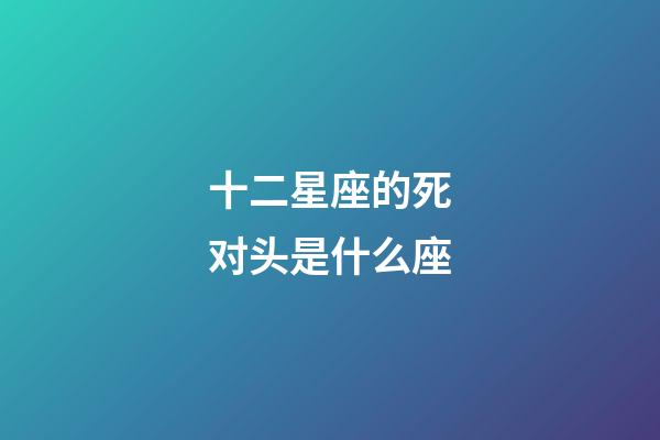 十二星座的死对头是什么座-第1张-星座运势-玄机派