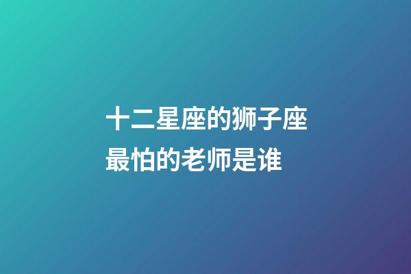 十二星座的狮子座最怕的老师是谁-第1张-星座运势-玄机派