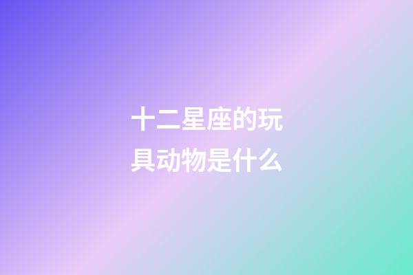 十二星座的玩具动物是什么-第1张-星座运势-玄机派