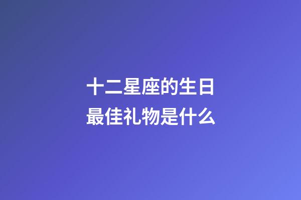 十二星座的生日最佳礼物是什么-第1张-星座运势-玄机派