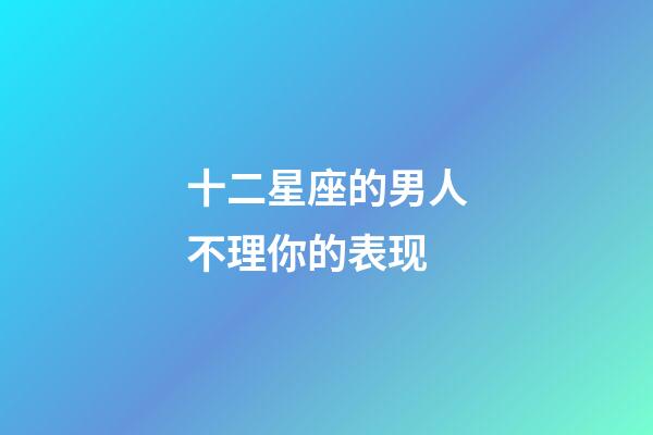 十二星座的男人不理你的表现-第1张-星座运势-玄机派
