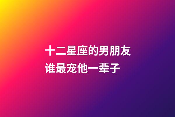 十二星座的男朋友谁最宠他一辈子-第1张-星座运势-玄机派