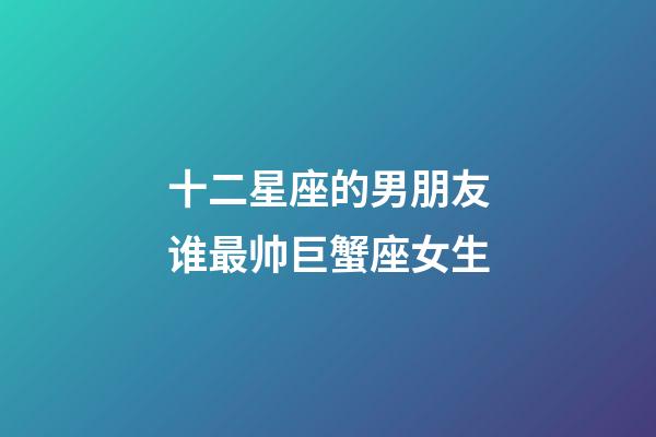 十二星座的男朋友谁最帅巨蟹座女生-第1张-星座运势-玄机派