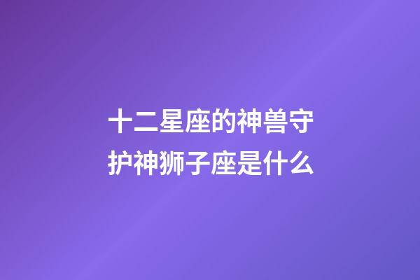 十二星座的神兽守护神狮子座是什么-第1张-星座运势-玄机派