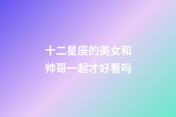 十二星座的美女和帅哥一起才好看吗-第1张-星座运势-玄机派