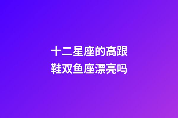 十二星座的高跟鞋双鱼座漂亮吗-第1张-星座运势-玄机派