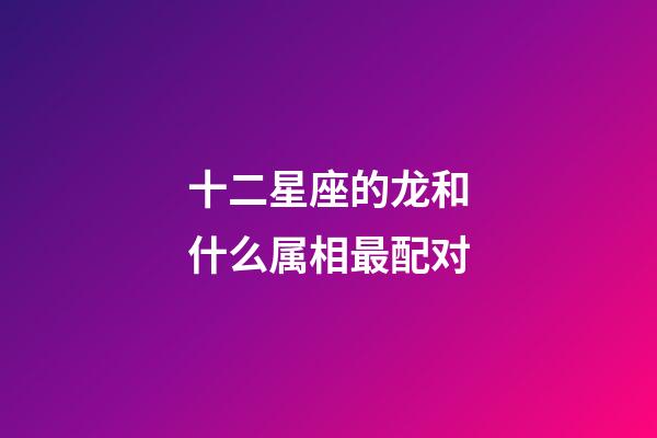 十二星座的龙和什么属相最配对-第1张-星座运势-玄机派