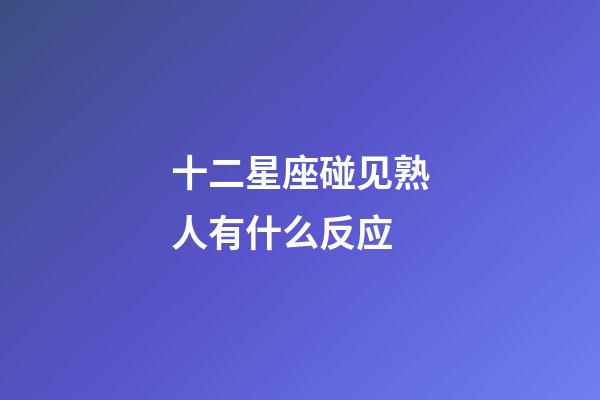 十二星座碰见熟人有什么反应-第1张-星座运势-玄机派