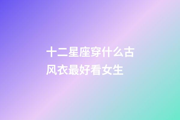 十二星座穿什么古风衣最好看女生-第1张-星座运势-玄机派