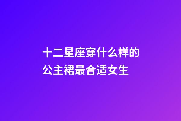 十二星座穿什么样的公主裙最合适女生-第1张-星座运势-玄机派