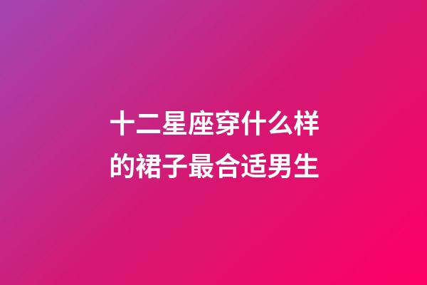 十二星座穿什么样的裙子最合适男生-第1张-星座运势-玄机派