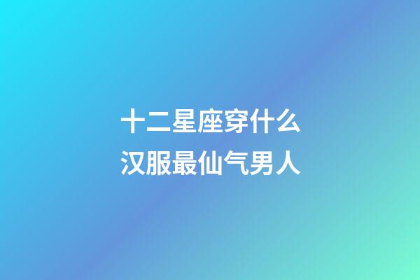 十二星座穿什么汉服最仙气男人-第1张-星座运势-玄机派