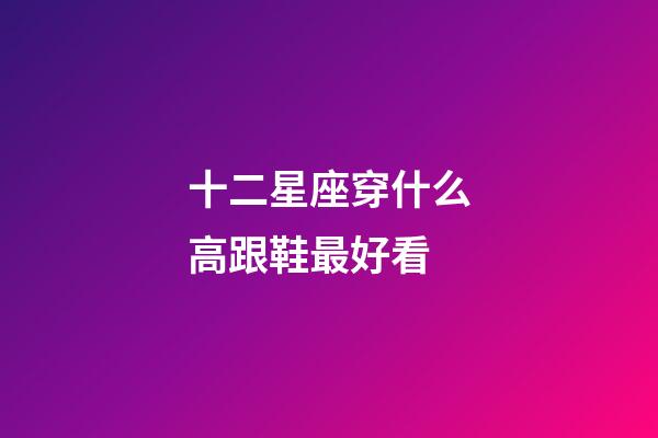 十二星座穿什么高跟鞋最好看-第1张-星座运势-玄机派