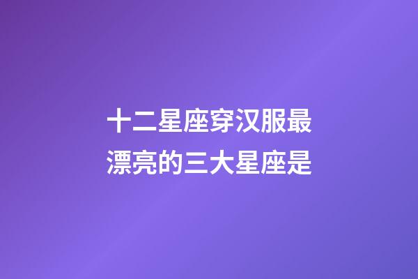 十二星座穿汉服最漂亮的三大星座是-第1张-星座运势-玄机派