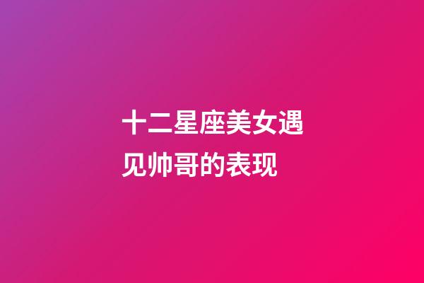 十二星座美女遇见帅哥的表现-第1张-星座运势-玄机派