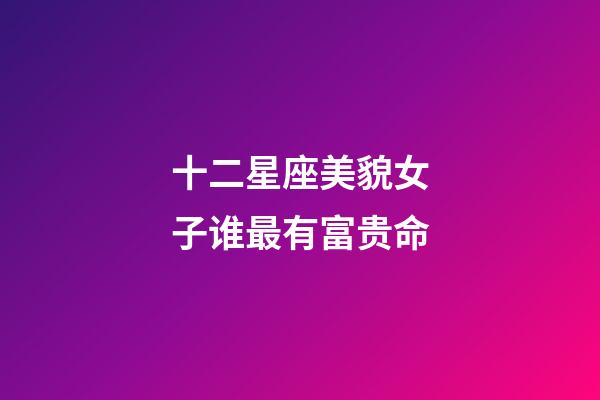 十二星座美貌女子谁最有富贵命-第1张-星座运势-玄机派
