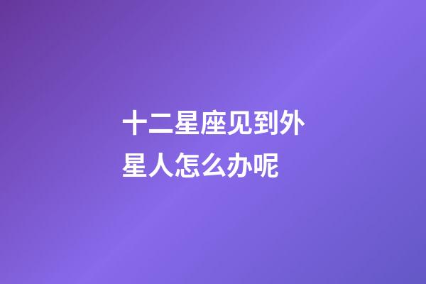 十二星座见到外星人怎么办呢-第1张-星座运势-玄机派