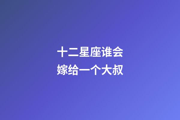 十二星座谁会嫁给一个大叔-第1张-星座运势-玄机派