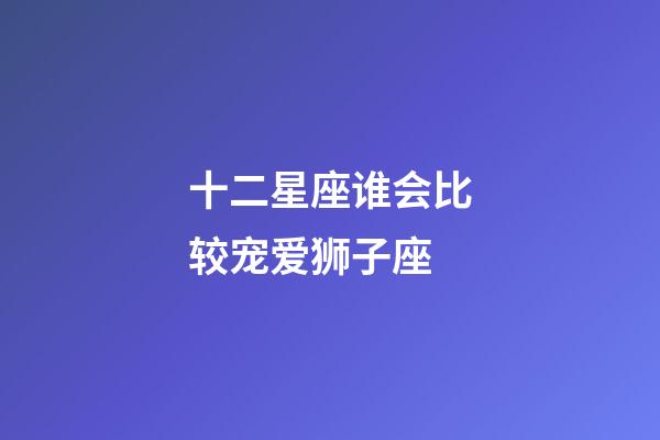 十二星座谁会比较宠爱狮子座-第1张-星座运势-玄机派