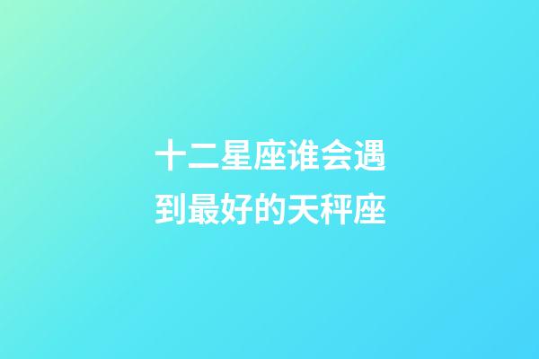 十二星座谁会遇到最好的天秤座-第1张-星座运势-玄机派