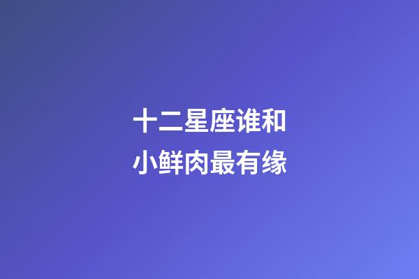 十二星座谁和小鲜肉最有缘-第1张-星座运势-玄机派