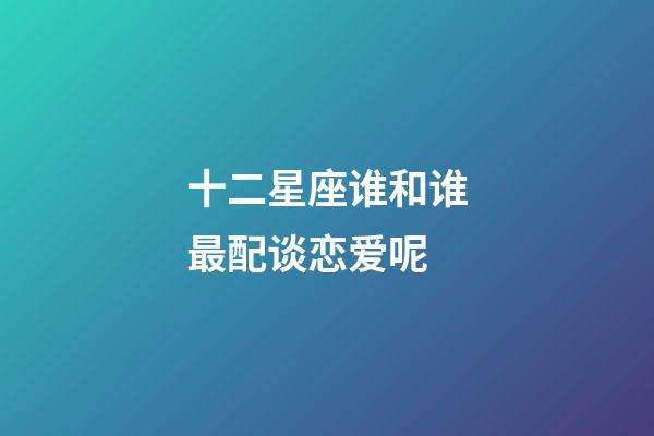 十二星座谁和谁最配谈恋爱呢-第1张-星座运势-玄机派