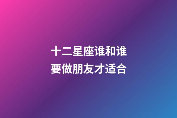 十二星座谁和谁要做朋友才适合-第1张-星座运势-玄机派