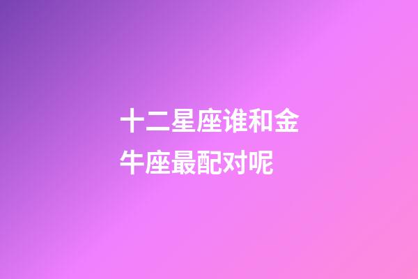 十二星座谁和金牛座最配对呢-第1张-星座运势-玄机派