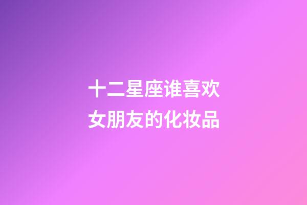 十二星座谁喜欢女朋友的化妆品-第1张-星座运势-玄机派