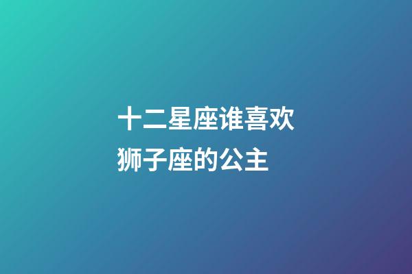 十二星座谁喜欢狮子座的公主-第1张-星座运势-玄机派