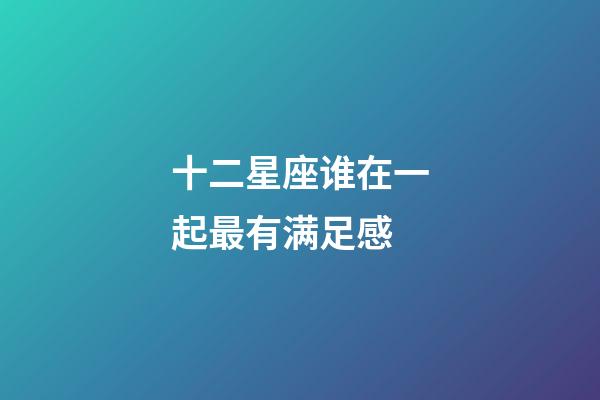 十二星座谁在一起最有满足感-第1张-星座运势-玄机派