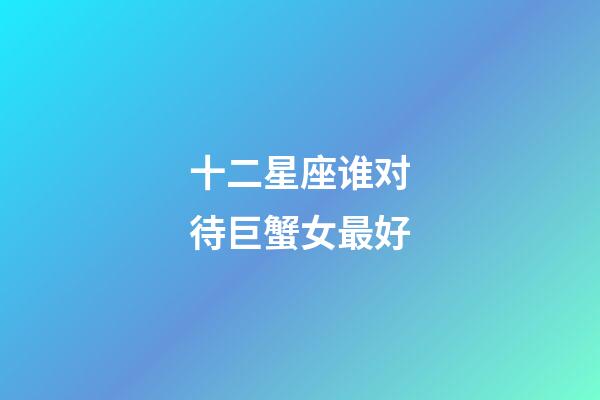 十二星座谁对待巨蟹女最好-第1张-星座运势-玄机派