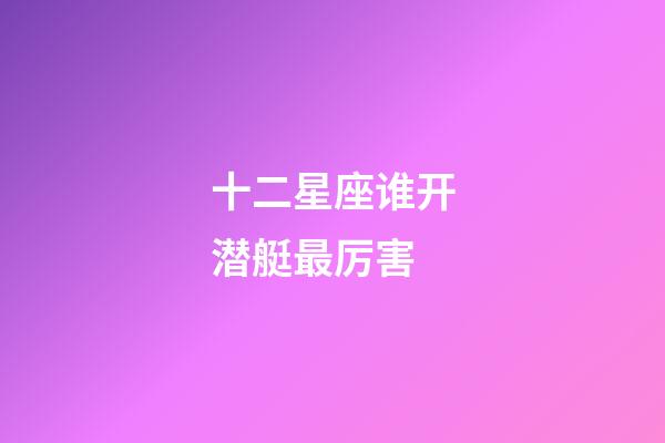 十二星座谁开潜艇最厉害-第1张-星座运势-玄机派