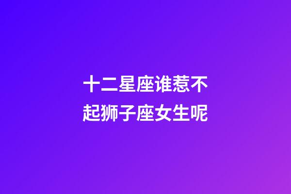 十二星座谁惹不起狮子座女生呢-第1张-星座运势-玄机派