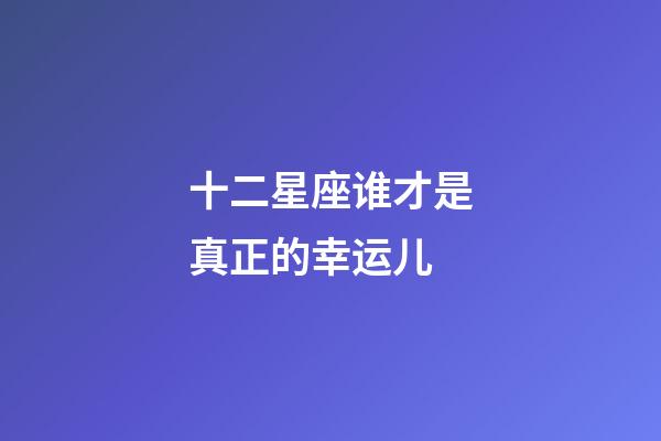 十二星座谁才是真正的幸运儿-第1张-星座运势-玄机派