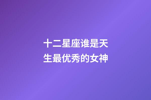 十二星座谁是天生最优秀的女神-第1张-星座运势-玄机派
